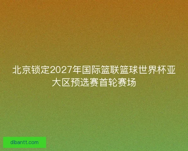 北京锁定2027年国际篮联篮球世界杯亚大区预选赛首轮赛场