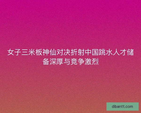 女子三米板神仙对决折射中国跳水人才储备深厚与竞争激烈