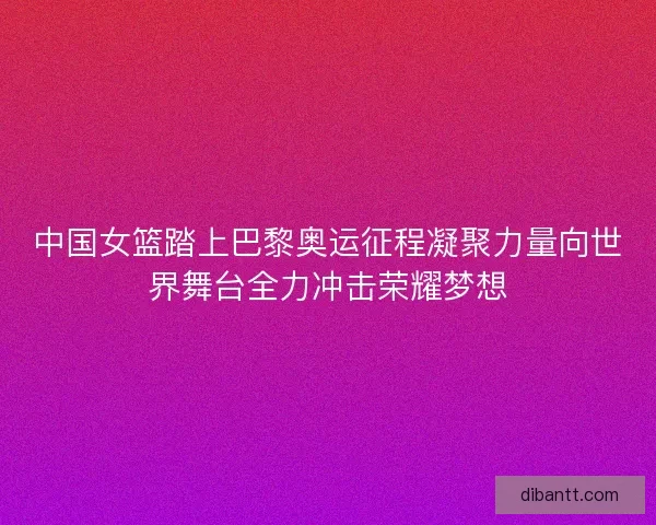 中国女篮踏上巴黎奥运征程凝聚力量向世界舞台全力冲击荣耀梦想